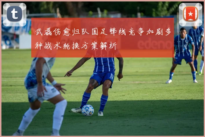 武磊伤愈归队国足锋线竞争加剧多种战术轮换方案解析