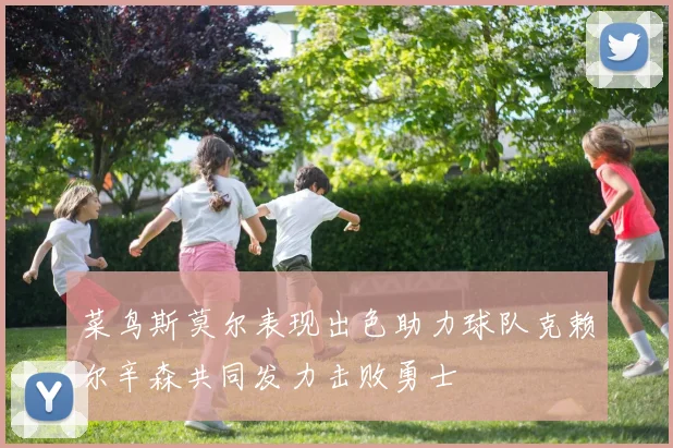 菜鸟斯莫尔表现出色助力球队克赖尔辛森共同发力击败勇士
