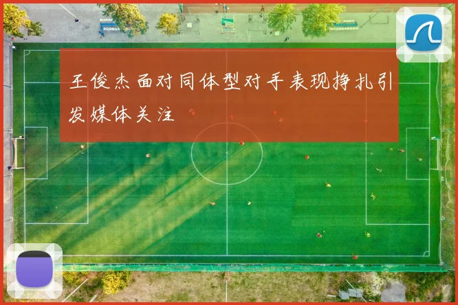 王俊杰面对同体型对手表现挣扎引发媒体关注