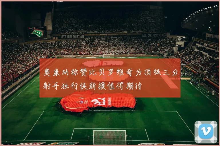 奥康纳称赞比贝罗维奇为顶级三分射手独行侠新援值得期待