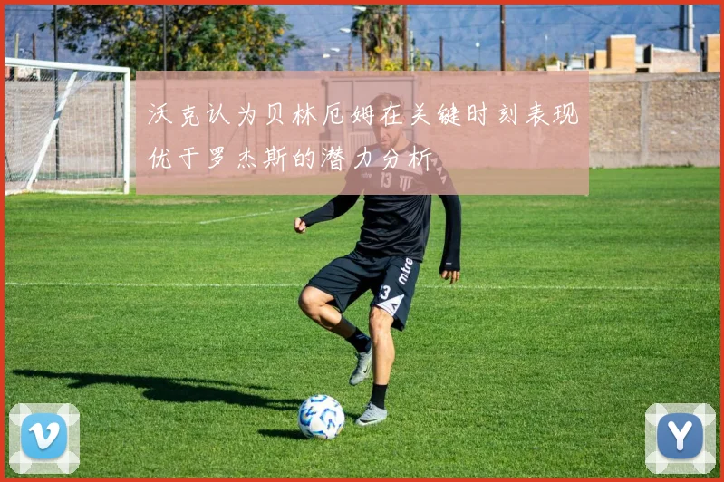 沃克认为贝林厄姆在关键时刻表现优于罗杰斯的潜力分析