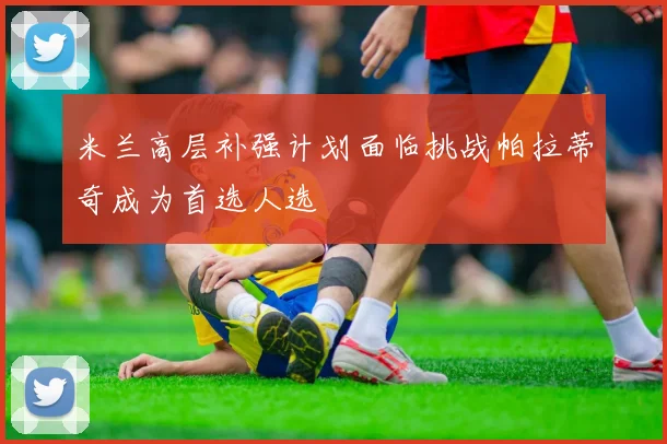 米兰高层补强计划面临挑战帕拉蒂奇成为首选人选