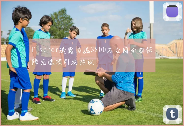 Fischer透露马威3800万合同全额保障无选项引发热议