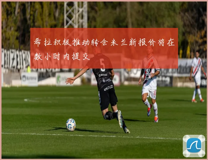 希拉积极推动转会米兰新报价将在数小时内提交