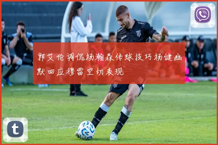 郭艾伦调侃杨瀚森传球技巧杨健幽默回应穆雷空切表现