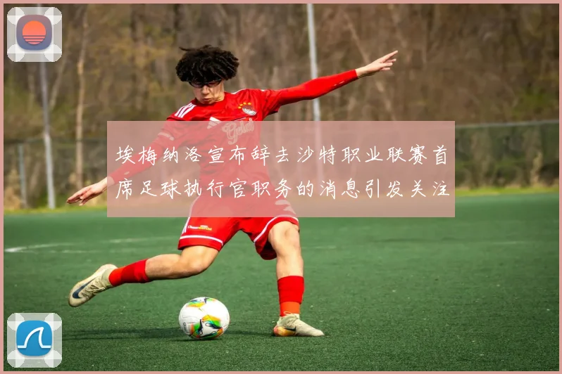 埃梅纳洛宣布辞去沙特职业联赛首席足球执行官职务的消息引发关注