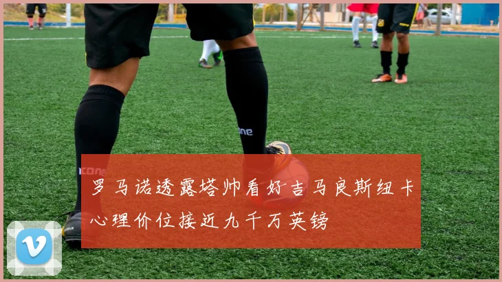 罗马诺透露塔帅看好吉马良斯纽卡心理价位接近九千万英镑