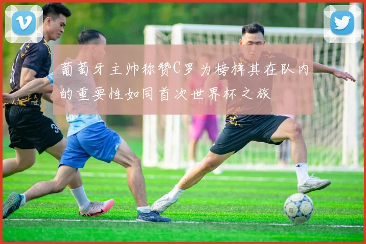 葡萄牙主帅称赞C罗为榜样其在队内的重要性如同首次世界杯之旅