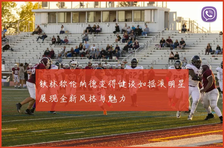 铁林称伦纳德变得健谈如摇滚明星展现全新风格与魅力