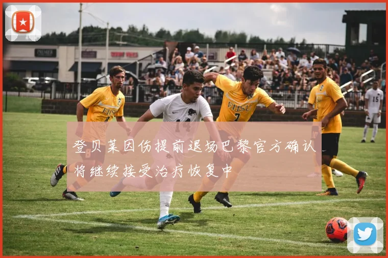 登贝莱因伤提前退场巴黎官方确认将继续接受治疗恢复中