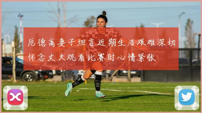 厄德高妻子坦言近期生活艰难深切怀念丈夫观看比赛时心情紧张