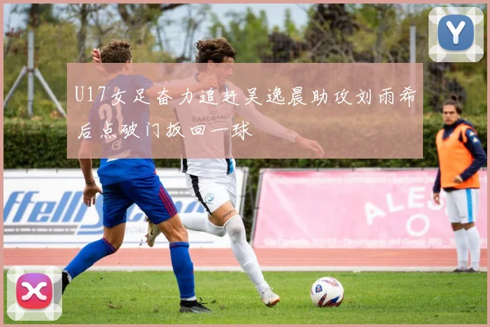 U17女足奋力追赶吴逸晨助攻刘雨希后点破门扳回一球