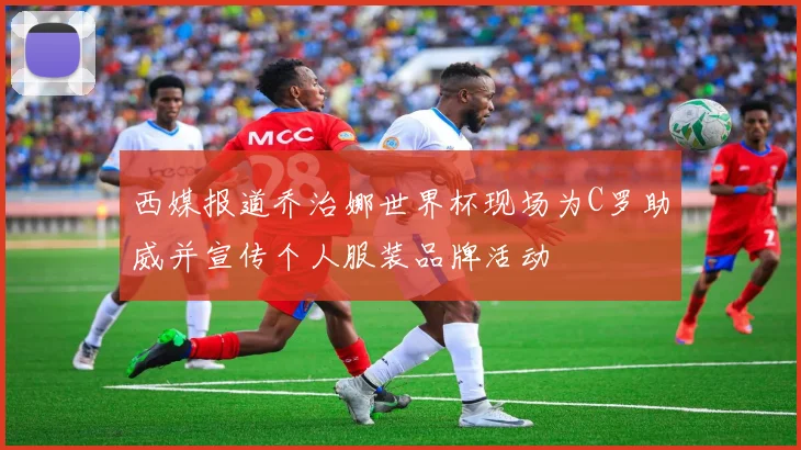 西媒报道乔治娜世界杯现场为C罗助威并宣传个人服装品牌活动