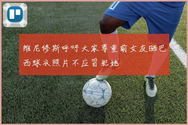 维尼修斯呼吁大家尊重前女友晒巴西球衣照片不应冒犯她