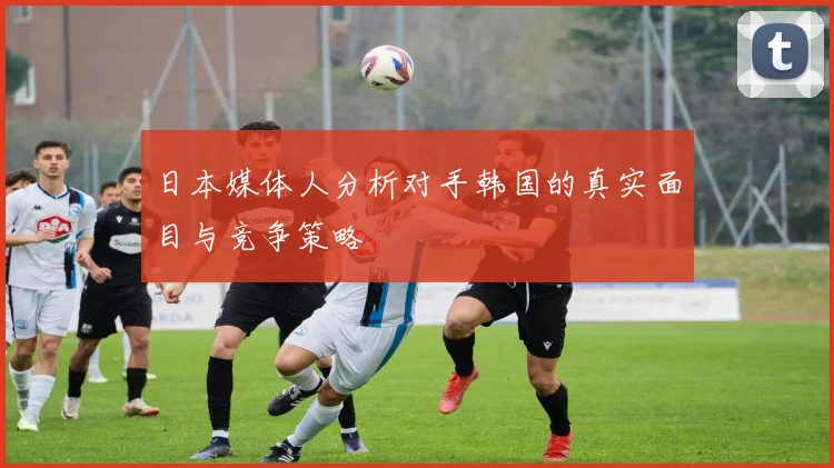 日本媒体人分析对手韩国的真实面目与竞争策略