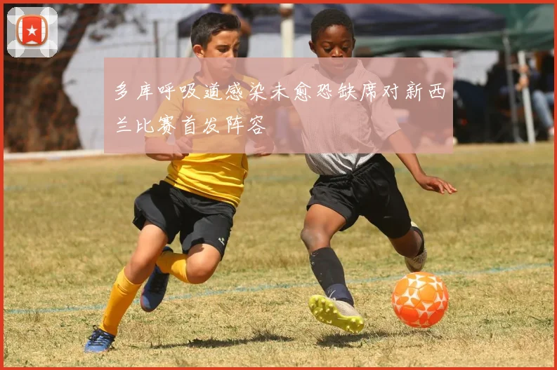 多库呼吸道感染未愈恐缺席对新西兰比赛首发阵容