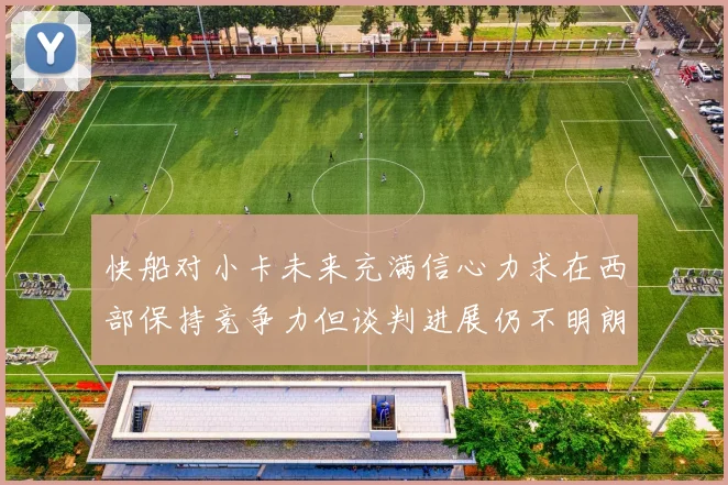 快船对小卡未来充满信心力求在西部保持竞争力但谈判进展仍不明朗