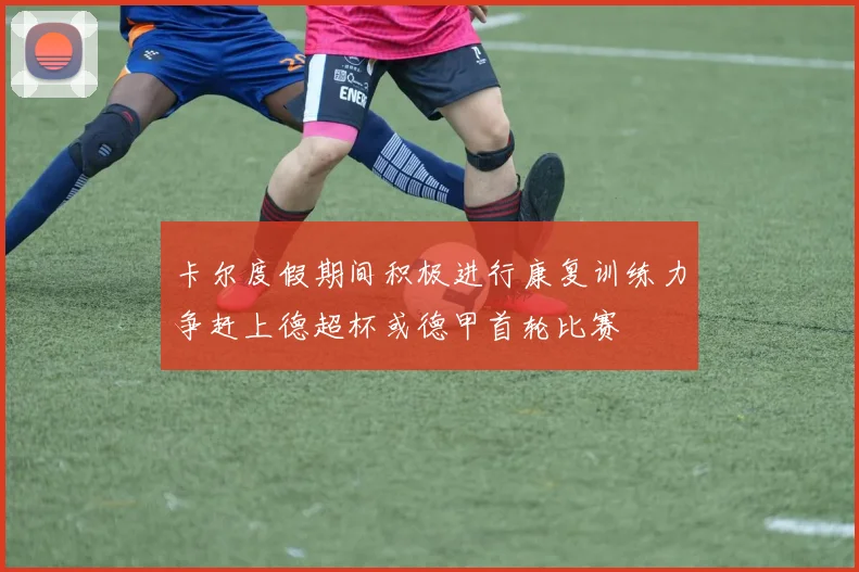 卡尔度假期间积极进行康复训练力争赶上德超杯或德甲首轮比赛