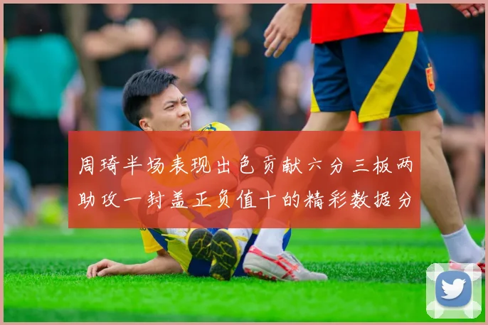 周琦半场表现出色贡献六分三板两助攻一封盖正负值十的精彩数据分析