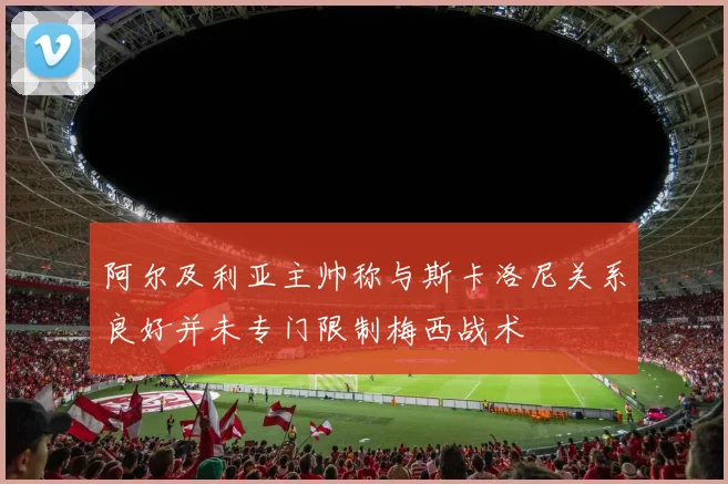 阿尔及利亚主帅称与斯卡洛尼关系良好并未专门限制梅西战术