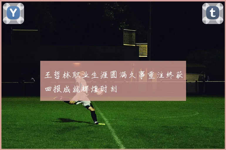 王哲林职业生涯圆满久事重注终获回报成就辉煌时刻