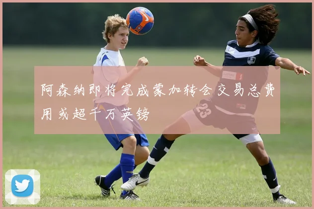 阿森纳即将完成蒙加转会交易总费用或超千万英镑